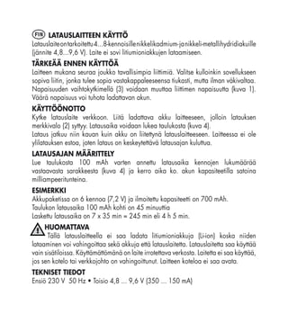 FIN    LATAUSLAITTEEN KÄYTTÖ
Latauslaite on tarkoitettu 4...8-kennoisille nikkelikadmium- ja nikkeli-metallihydridiakuille
(jännite 4,8...9,6 V). Laite ei sovi litiumioniakkujen lataamiseen.
TÄRKEÄÄ ENNEN KÄYTTÖÄ
Laitteen mukana seuraa joukko tavallisimpia liittimiä. Valitse kulloinkin sovellukseen
sopiva liitin, jonka tulee sopia vastakappaleeseensa tiukasti, mutta ilman väkivaltaa.
Napaisuuden vaihtokytkimellä (3) voidaan muuttaa liittimen napaisuutta (kuva 1).
Väärä napaisuus voi tuhota ladattavan akun.
KÄYTTÖÖNOTTO
Kytke latauslaite verkkoon. Liitä ladattava akku laitteeseen, jolloin latauksen
merkkivalo (2) syttyy. Latausaika voidaan lukea taulukosta (kuva 4).
Lataus jatkuu niin kauan kuin akku on liitettynä latauslaitteeseen. Laitteessa ei ole
ylilatauksen estoa, joten lataus on keskeytettävä latausajan kuluttua.
LATAUSAJAN MÄÄRITTELY
Lue taulukosta 100 mAh varten annettu latausaika kennojen lukumäärää
vastaavasta sarakkeesta (kuva 4) ja kerro aika ko. akun kapasiteetilla satoina
milliampeeritunteina.
ESIMERKKI
Akkupaketissa on 6 kennoa (7,2 V) ja ilmoitettu kapasiteetti on 700 mAh.
Taulukon latausaika 100 mAh kohti on 45 minuuttia
Laskettu latausaika on 7 x 35 min = 245 min eli 4 h 5 min.
     HUOMATTAVA
      Tällä latauslaitteella ei saa ladata litiumioniakkuja (Li-ion) koska niiden
lataaminen voi vahingoittaa sekä akkuja että latauslaitetta. Latauslaitetta saa käyttää
vain sisätiloissa. Käyttämättömänä on laite irrotettava verkosta. Laitetta ei saa käyttää,
jos sen kotelo tai verkkojohto on vahingoittunut. Laitteen koteloa ei saa avata.
TEKNISET TIEDOT
Ensiö 230 V 50 Hz • Toisio 4,8 ... 9,6 V (350 ... 150 mA)
 