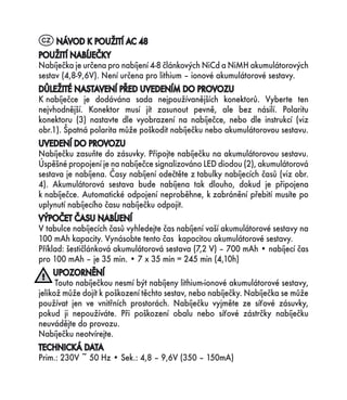 CZ NÁVOD K POUŽITÍ AC 48
POUŽITÍ NABÍJEČKY
Nabíječka je určena pro nabíjení 4-8 článkových NiCd a NiMH akumulátorových
sestav (4,8-9,6V). Není určena pro lithium – ionové akumulátorové sestavy.
DŮLEŽITÉ NASTAVENÍ PŘED UVEDENÍM DO PROVOZU
K nabíječce je dodávána sada nejpoužívanějších konektorů. Vyberte ten
nejvhodnější. Konektor musí jít zasunout pevně, ale bez násilí. Polaritu
konektoru (3) nastavte dle vyobrazení na nabíječce, nebo dle instrukcí (viz
obr.1). Špatná polarita může poškodit nabíječku nebo akumulátorovou sestavu.
UVEDENÍ DO PROVOZU
Nabíječku zasuňte do zásuvky. Připojte nabíječku na akumulátorovou sestavu.
Úspěšné propojení je na nabíječce signalizováno LED diodou (2), akumulátorová
sestava je nabíjena. Časy nabíjení odečtěte z tabulky nabíjecích časů (viz obr.
4). Akumulátorová sestava bude nabíjena tak dlouho, dokud je připojena
k nabíječce. Automatické odpojení neproběhne, k zabránění přebití musíte po
uplynutí nabíjecího času nabíječku odpojit.
VÝPOČET ČASU NABÍJENÍ
V tabulce nabíjecích časů vyhledejte čas nabíjení vaší akumulátorové sestavy na
100 mAh kapacity. Vynásobte tento čas kapacitou akumulátorové sestavy.
Příklad: šestičlánková akumulátorová sestava (7,2 V) – 700 mAh • nabíjecí čas
pro 100 mAh – je 35 min. • 7 x 35 min = 245 min (4,10h)
     UPOZORNĚNÍ
      Touto nabíječkou nesmí být nabíjeny lithium-ionové akumulátorové sestavy,
jelikož může dojít k poškození těchto sestav, nebo nabíječky. Nabíječka se může
používat jen ve vnitřních prostorách. Nabíječku vyjměte ze síťové zásuvky,
pokud ji nepoužíváte. Při poškození obalu nebo síťové zástrčky nabíječku
neuvádějte do provozu.
Nabíječku neotvírejte.
TECHNICKÁ DATA
Prim.: 230V ~ 50 Hz • Sek.: 4,8 – 9,6V (350 – 150mA)
 