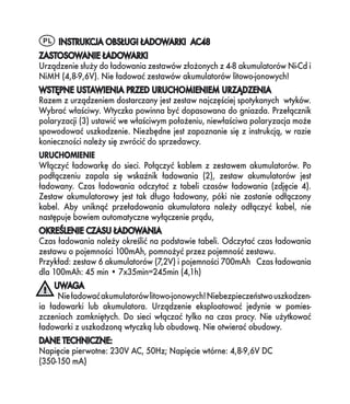 PL INSTRUKCJA OBSŁUGI ŁADOWARKI AC48
ZASTOSOWANIE ŁADOWARKI
Urządzenie służy do ładowania zestawów złożonych z 4-8 akumulatorów Ni-Cd i
NiMH (4,8-9,6V). Nie ładować zestawów akumulatorów litowo-jonowych!
WSTĘPNE USTAWIENIA PRZED URUCHOMIENIEM URZĄDZENIA
Razem z urządzeniem dostarczany jest zestaw najczęściej spotykanych wtyków.
Wybrać właściwy. Wtyczka powinna być dopasowana do gniazda. Przełącznik
polaryzacji (3) ustawić we właściwym położeniu, niewłaściwa polaryzacja może
spowodować uszkodzenie. Niezbędne jest zapoznanie się z instrukcją, w razie
konieczności należy się zwrócić do sprzedawcy.
URUCHOMIENIE
Włączyć ładowarkę do sieci. Połączyć kablem z zestawem akumulatorów. Po
podłączeniu zapala się wskaźnik ładowania (2), zestaw akumulatorów jest
ładowany. Czas ładowania odczytać z tabeli czasów ładowania (zdjęcie 4).
Zestaw akumulatorowy jest tak długo ładowany, póki nie zostanie odłączony
kabel. Aby uniknąć przeładowania akumulatora należy odłączyć kabel, nie
następuje bowiem automatyczne wyłączenie prądu,
OKREŚLENIE CZASU ŁADOWANIA
Czas ładowania należy określić na podstawie tabeli. Odczytać czas ładowania
zestawu o pojemności 100mAh, pomnożyć przez pojemność zestawu.
Przykład: zestaw 6 akumulatorów (7,2V) i pojemności 700mAh Czas ładowania
dla 100mAh: 45 min • 7x35min=245min (4,1h)
     UWAGA
      Nie ładować akumulatorów litowo-jonowych! Niebezpieczeństwo uszkodzen-
ia ładowarki lub akumulatora. Urządzenie eksploatować jedynie w pomies-
zczeniach zamkniętych. Do sieci włączać tylko na czas pracy. Nie użytkować
ładowarki z uszkodzoną wtyczką lub obudową. Nie otwierać obudowy.
DANE TECHNICZNE:
Napięcie pierwotne: 230V AC, 50Hz; Napięcie wtórne: 4,8-9,6V DC
(350-150 mA)
 