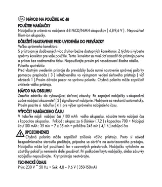 SK NÁVOD NA POUŽITIE AC 48
POUŽITIE NABÍJAČKY
Nabíjačka je určená na nabíjanie 4-8 NiCD/NiMH akupackov ( 4,8-9,6 V ) . Nepoužívať
lítium-ion akupacky.
DÔLEŽITÉ NASTAVENIE PRED UVEDENÍM DO PREVÁDZKY
Voľba správneho konektora
S prístrojom je dodávaných viac druhov bežne dostupných konektorov. Z týchto si vyberte
správny konektor pre vaše použitie. Tento konektor sa musí dať nasadiť do prístroja pevne
a pritom bez nadmerného tlaku. Nepoužívajte prosím pri nasadzovaní žiadne násilie.
Polarita spotrebiča
Pred vlastným uvedením prístroja do prevádzky bude nutné nastavenie správnej polarity
pomocou prepínača ( 3 ) inštalovaného vo výstupnom vedení sieťového prístroja ( viď
obrázok 1 ).Prosím dávajte pozor na správnu polaritu. Chybná polarita môže zapríčiniť
zničenie vášho prístroja.
NÁVOD NA OBSLUHU
Zasuňte zástrčku do vyhovujúcej sieťovej zásuvky. Po zapojení nabíjačky s akupackmi
začne nabíjací ukazovateľ ( 2 ) signalizovať nabíjanie. Nabíjanie sa neukončí automaticky.
Prosím pozrite si tabuľku ( 4 ) pre výber správneho nabíjacieho času.
VÝPOČET NABÍJACIEHO ČASU
V tabuľke nájdi nabíjací čas /100 mAh vašho akupacku, násobte tento nabíjací čas
s kapacitou akupacku. Príklad : akupac zo 6 článkov ( 7,2 ) s kapacitou 700 • Nabíjací
čas/100 mAh : 35 min • 7 x 35 min = približne 245 min ( 4,1 h ) nabíjací čas
     UPOZORNENIE!
     Chybná polarita môže zapríčiniť zničenie vášho prístroja. Preto si návod
bezpodmienečne starostilo prečítajte, prípadne sa obráťte na autorizovaného predajcu.
Nabíjačka môže byť používaná len v uzavretých priestoroch. Nabíjačku vytiahnite zo
zástrčky pokiaľ ju nemienite ďalej používať. Pri poškodení krytu nabíjačky, alebo zásuvky
nabíjačku nepoužívajte. Kryt prístroja neotvárajte.
TECHNICKÉ ÚDAJE
Prim: 230 V ~ 50 Hz • Sek: 4,8 – 9,6 V ( 350-150mA)
 