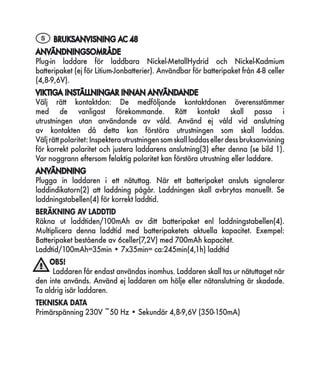 S BRUKSANVISNING AC 48
ANVÄNDNINGSOMRÅDE
Plug-in laddare för laddbara Nickel-MetallHydrid och Nickel-Kadmium
batteripaket (ej för Litium-Jonbatterier). Användbar för batteripaket från 4-8 celler
(4,8-9,6V).
VIKTIGA INSTÄLLNINGAR INNAN ANVÄNDANDE
Välj rätt kontaktdon: De medföljande kontaktdonen överensstämmer
med de vanligast förekommande. Rätt kontakt skall passa i
utrustningen utan användande av våld. Använd ej våld vid anslutning
av kontakten då detta kan förstöra utrustningen som skall laddas.
Välj rätt polaritet: Inspektera utrustningen som skall laddas eller dess bruksanvisning
för korrekt polaritet och justera laddarens anslutning(3) efter denna (se bild 1).
Var noggrann eftersom felaktig polaritet kan förstöra utrustning eller laddare.
ANVÄNDNING
Plugga in laddaren i ett nätuttag. När ett batteripaket ansluts signalerar
laddindikatorn(2) att laddning pågår. Laddningen skall avbrytas manuellt. Se
laddningstabellen(4) för korrekt laddtid.
BERÄKNING AV LADDTID
Räkna ut laddtiden/100mAh av ditt batteripaket enl laddningstabellen(4).
Multiplicera denna laddtid med batteripaketets aktuella kapacitet. Exempel:
Batteripaket bestående av 6celler(7,2V) med 700mAh kapacitet.
Laddtid/100mAh=35min • 7x35min= ca:245min(4,1h) laddtid
    OBS!
      Laddaren får endast användas inomhus. Laddaren skall tas ur nätuttaget när
den inte används. Använd ej laddaren om hölje eller nätanslutning är skadade.
Ta aldrig isär laddaren.
TEKNISKA DATA
Primärspänning 230V ~50 Hz • Sekundär 4,8-9,6V (350-150mA)
 