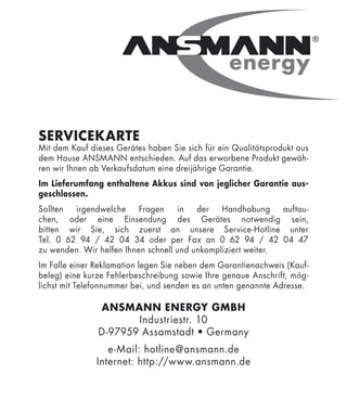 SERVICEKARTE
Mit dem Kauf dieses Gerätes haben Sie sich für ein Qualitätsprodukt aus
dem Hause ANSMANN entschieden. Auf das erworbene Produkt gewäh-
ren wir Ihnen ab Verkaufsdatum eine dreijährige Garantie.
Im Lieferumfang enthaltene Akkus sind von jeglicher Garantie aus-
geschlossen.
Sollten  irgendwelche     Fragen    in   der   Handhabung     auftau-
chen, oder eine Einsendung des Gerätes notwendig sein,
bitten wir Sie, sich zuerst an unsere Service-Hotline unter
Tel. 0 62 94 / 42 04 34 oder per Fax an 0 62 94 / 42 04 47
zu wenden. Wir helfen Ihnen schnell und unkompliziert weiter.
Im Falle einer Reklamation legen Sie neben dem Garantienachweis (Kauf-
beleg) eine kurze Fehlerbeschreibung sowie Ihre genaue Anschrift, mög-
lichst mit Telefonnummer bei, und senden es an unten genannte Adresse.

               ANSMANN ENERGY GMBH
                      Industriestr. 10
               D-97959 Assamstadt • Germany
                  e-Mail: hotline@ansmann.de
               Internet: http://www.ansmann.de
 