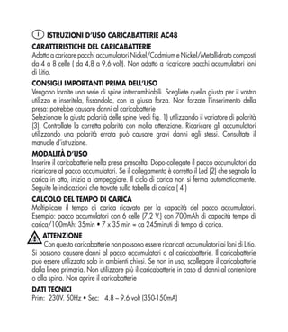 I ISTRUZIONI D’USO CARICABATTERIE AC48
CARATTERISTICHE DEL CARICABATTERIE
Adatto a caricare pacchi accumulatori Nickel/Cadmium e Nickel/Metallidrato composti
da 4 a 8 celle ( da 4,8 a 9,6 volt). Non adatto a ricaricare pacchi accumulatori Ioni
di Litio.
CONSIGLI IMPORTANTI PRIMA DELL’USO
Vengono fornite una serie di spine intercambiabili. Scegliete quella giusta per il vostro
utilizzo e inseritela, ﬁssandola, con la giusta forza. Non forzate l’inserimento della
presa: potrebbe causare danni al caricabatterie
Selezionate la giusta polarità delle spine (vedi ﬁg. 1) utilizzando il variatore di polarità
(3). Controllate la corretta polarità con molta attenzione. Ricaricare gli accumulatori
utilizzando una polarità errata può causare gravi danni agli stessi. Consultate il
manuale d’istruzione.
MODALITÀ D’USO
Inserire il caricabatterie nella presa prescelta. Dopo collegate il pacco accumulatori da
ricaricare al pacco accumulatori. Se il collegamento è corretto il Led (2) che segnala la
carica in atto, inizia a lampeggiare. Il ciclo di carica non si ferma automaticamente.
Seguite le indicazioni che trovate sulla tabella di carica ( 4 )
CALCOLO DEL TEMPO DI CARICA
Moltiplicate il tempo di carica ricavato per la capacità del pacco accumulatori.
Esempio: pacco accumulatori con 6 celle (7,2 V.) con 700mAh di capacità tempo di
carica/100mAh: 35min • 7 x 35 min = ca 245minuti di tempo di carica.
     ATTENZIONE
     Con questo caricabatterie non possono essere ricaricati accumulatori ai Ioni di Litio.
Si possono causare danni al pacco accumulatori o al caricabatterie. Il caricabatterie
può essere utilizzato solo in ambienti chiusi. Se non in uso, scollegare il caricabatterie
dalla linea primaria. Non utilizzare più il caricabatterie in caso di danni al contenitore
o alla spina. Non aprire il caricabatterie
DATI TECNICI
Prim: 230V. 50Hz • Sec: 4,8 – 9,6 volt (350-150mA)
 