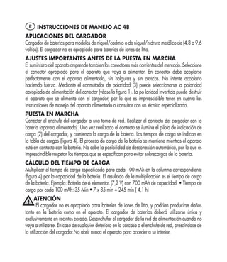 E INSTRUCCIONES DE MANEJO AC 48
APLICACIONES DEL CARGADOR
Cargador de baterías para modelos de niquel/cadmio o de niquel/hidruro metálico de (4,8 a 9,6
voltios). El cargador no es apropiado para baterías de iones de litio.
AJUSTES IMPORTANTES ANTES DE LA PUESTA EN MARCHA
El suministro del aparato cmprende tambien los conectores más corrientes del mercado. Seleccione
el conector apropiado para el aparato que vaya a alimentar. En conector debe acoplarse
perfectamente con el aparato alimentado, sin holguras y sin atascos. No intente acoplarlo
haciendo fuerza. Mediante el conmutador de polaridad (3) puede seleccionarse la polaridad
apropiada de alimentación del conector (véase la ﬁgura 1). La po laridad invertida puede destruir
el aparato que se alimenta con el cargador, por lo que es imprrescidible tener en cuenta las
instrucciones de manejo del aparato alimentado o consultar con un técnico especializado.
PUESTA EN MARCHA
Conectar el enchufe del cargador a una toma de red. Realizar el contacto del cargador con la
batería (aparato alimentado). Una vez realizado el contacto se ilumina el piloto de indicación de
carga (2) del cargador, y comienza la carga de la batería. Los tiempos de carga se indican en
la tabla de cargas (ﬁgura 4). El proceso de carga de la batería se mantiene mientras el aparato
está en contacto con la batería. No cabe la posibilidad de desconexión automática, por lo que es
imprescindible respetar los tiempos que se especiﬁcan para evitar sobrecargas de la batería.
CÁLCULO DEL TIEMPO DE CARGA
Multiplicar el tiempo de carga especiﬁcado para cada 100 mAh en la columna correspondiente
(ﬁgura 4) por la capacidad de la batería. El resultado de la multiplicación es el tiempo de carga
de la batería. Ejemplo: Batería de 6 elementos (7,2 V) con 700 mAh de capacidad • Tiempo de
carga por cada 100 mAh: 35 Min • 7 x 35 min = 245 min ( 4,1 h)
      ATENCIÓN
        El cargador no es apropiado para baterías de iones de litio, y podrían producirse daños
tanto en la batería como en el aparato. El cargador de baterías deberá utilizarse única y
exclusivamente en recintos cerado. Desenchufar el cargador de la red de alimentación cuando no
vaya a utilizarse. En caso de cualquier deterioro en la carcasa o el enchufe de red, prescíndase de
la utilización del cargador.No abrir nunca el aparato para acceder a su interior.
 