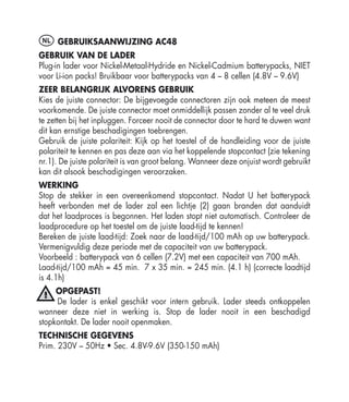 NL GEBRUIKSAANWIJZING AC48
GEBRUIK VAN DE LADER
Plug-in lader voor Nickel-Metaal-Hydride en Nickel-Cadmium batterypacks, NIET
voor Li-ion packs! Bruikbaar voor batterypacks van 4 – 8 cellen (4.8V – 9.6V)
ZEER BELANGRIJK ALVORENS GEBRUIK
Kies de juiste connector: De bijgevoegde connectoren zijn ook meteen de meest
voorkomende. De juiste connector moet onmiddellijk passen zonder al te veel druk
te zetten bij het inpluggen. Forceer nooit de connector door te hard te duwen want
dit kan ernstige beschadigingen toebrengen.
Gebruik de juiste polariteit: Kijk op het toestel of de handleiding voor de juiste
polariteit te kennen en pas deze aan via het koppelende stopcontact (zie tekening
nr.1). De juiste polariteit is van groot belang. Wanneer deze onjuist wordt gebruikt
kan dit alsook beschadigingen veroorzaken.
WERKING
Stop de stekker in een overeenkomend stopcontact. Nadat U het batterypack
heeft verbonden met de lader zal een lichtje (2) gaan branden dat aanduidt
dat het laadproces is begonnen. Het laden stopt niet automatisch. Controleer de
laadprocedure op het toestel om de juiste laad-tijd te kennen!
Bereken de juiste laad-tijd: Zoek naar de laad-tijd/100 mAh op uw batterypack.
Vermenigvuldig deze periode met de capaciteit van uw batterypack.
Voorbeeld : batterypack van 6 cellen (7.2V) met een capaciteit van 700 mAh.
Laad-tijd/100 mAh = 45 min. 7 x 35 min. = 245 min. (4.1 h) (correcte laadtijd
is 4.1h)
     OPGEPAST!
     De lader is enkel geschikt voor intern gebruik. Lader steeds ontkoppelen
wanneer deze niet in werking is. Stop de lader nooit in een beschadigd
stopkontakt. De lader nooit openmaken.
TECHNISCHE GEGEVENS
Prim. 230V – 50Hz • Sec. 4.8V-9.6V (350-150 mAh)
 