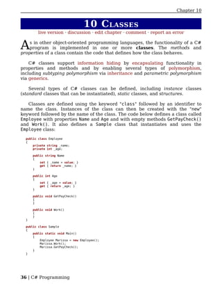 Chapter 10


                                   10 C LASSES
         live version · discussion · edit chapter · comment · report an error


A   s in other object-oriented programming languages, the functionality of a C#
    program is implemented in one or more classes. The methods and
properties of a class contain the code that defines how the class behaves.

    C# classes support information hiding by encapsulating functionality in
properties and methods and by enabling several types of polymorphism,
including subtyping polymorphism via inheritance and parametric polymorphism
via generics.

    Several types of C# classes can be defined, including instance classes
(standard classes that can be instantiated), static classes, and structures.

   Classes are defined using the keyword "class" followed by an identifier to
name the class. Instances of the class can then be created with the "new"
keyword followed by the name of the class. The code below defines a class called
Employee with properties Name and Age and with empty methods GetPayCheck()
and Work(). It also defines a Sample class that instantiates and uses the
Employee class:

  public class Employee
  {
      private string _name;
      private int _age;

      public string Name
      {
          set { _name = value; }
          get { return _name; }
      }

      public int Age
      {
          set { _age = value; }
          get { return _age; }
      }

      public void GetPayCheck()
      {
      }

      public void Work()
      {
      }
  }

  public class Sample
  {
      public static void Main()
      {
          Employee Marissa = new Employee();
          Marissa.Work();
          Marissa.GetPayCheck();
      }
  }




36 | C# Programming
 