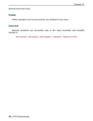 Chapter 11

derived from that class.


Public

   Public members can be accessed by any method in any class.


Internal

   Internal members are accessible only in the same assembly and invisible
outside it.

        live version · discussion · edit chapter · comment · report an error




42 | C# Programming
 
