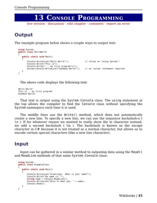 Console Programming


              13 C ONSOLE P ROGRAMMING
         live version · discussion · edit chapter · comment · report an error


Output
The example program below shows a couple ways to output text:

  using System;
  public class HelloWorld
  {
     public static void Main()
     {
         Console.WriteLine("Hello World!");            // relies on "using System;"
         Console.Write("This is");
         Console.Write("... my first program!n");
         System.Console.WriteLine("Goodbye World!");   // no "using" statement required
     }
  }



   The above code displays the following text:

  Hello World!
  This is... my first program!
  Goodbye World!


   That text is output using the System.Console class. The using statement at
the top allows the compiler to find the Console class without specifying the
System namespace each time it is used.

   The middle lines use the Write() method, which does not automatically
create a new line. To specify a new line, we can use the sequence backslash-n (
n ). If for whatever reason we wanted to really show the n character instead,
we add a second backslash ( n ). The backslash is known as the escape
character in C# because it is not treated as a normal character, but allows us to
encode certain special characters (like a new line character).


Input
   Input can be gathered in a similar method to outputing data using the Read()
and ReadLine methods of that same System.Console class:

  using System;
  public class ExampleClass
  {
     public static void Main()
     {
         Console.WriteLine("Greetings! What is your name?");
         Console.Write("My name is: ");
         string name = Console.ReadLine();
         Console.WriteLine("Nice to meet you, " + name);
         Console.Read();
     }
  }


                                                                                  Wikibooks | 45
 