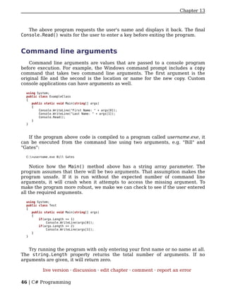 Chapter 13



   The above program requests the user's name and displays it back. The final
Console.Read() waits for the user to enter a key before exiting the program.


Command line arguments
    Command line arguments are values that are passed to a console program
before execution. For example, the Windows command prompt includes a copy
command that takes two command line arguments. The first argument is the
original file and the second is the location or name for the new copy. Custom
console applications can have arguments as well.

  using System;
  public class ExampleClass
  {
     public static void Main(string[] args)
     {
         Console.WriteLine("First Name: " + args[0]);
         Console.WriteLine("Last Name: " + args[1]);
         Console.Read();
     }
  }



   If the program above code is compiled to a program called username.exe, it
can be executed from the command line using two arguments, e.g. "Bill" and
"Gates":

  C:>username.exe Bill Gates


     Notice how the Main() method above has a string array parameter. The
program assumes that there will be two arguments. That assumption makes the
program unsafe. If it is run without the expected number of command line
arguments, it will crash when it attempts to access the missing argument. To
make the program more robust, we make we can check to see if the user entered
all the required arguments.

  using System;
  public class Test
  {
     public static void Main(string[] args)
     {
         if(args.Length >= 1)
             Console.WriteLine(args[0]);
         if(args.Length >= 2)
             Console.WriteLine(args[1]);
     }
  }



   Try running the program with only entering your first name or no name at all.
The string.Length property returns the total number of arguments. If no
arguments are given, it will return zero.

           live version · discussion · edit chapter · comment · report an error

46 | C# Programming
 