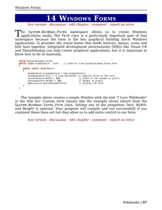 Windows Forms


                       14 W INDOWS F ORMS
         live version · discussion · edit chapter · comment · report an error


T    he System.Windows.Forms namespace allows us to create Windows
     applications easily. The Form class is a particularly important part of that
namespace because the form is the key graphical building block Windows
applications. It provides the visual frame that holds buttons, menus, icons and
title bars together. Integrated development environments (IDEs) like Visual C#
and SharpDevelop can help create graphical applications, but it is important to
know how to do so manually:

  using System.Windows.Forms;
  public class ExampleForm : Form    // inherits from System.Windows.Forms.Form
  {
     public static void Main()
     {
         ExampleForm wikibooksForm = new ExampleForm();
         wikibooksForm.Text = "I Love Wikibooks";// specify title of the form
         wikibooksForm.Width = 400;              // width of the window in pixels
         wikibooksForm.Height = 300;             // height in pixels
         Application.Run(wikibooksForm);         // display the form
     }
  }



    The example above creates a simple Window with the text "I Love Wikibooks"
in the title bar. Custom form classes like the example above inherit from the
System.Windows.Forms.Form class. Setting any of the properties Text, Width,
and Height is optional. Your program will compile and run successfully if you
comment these lines out but they allow us to add extra control to our form.

         live version · discussion · edit chapter · comment · report an error




                                                                                    Wikibooks | 47
 