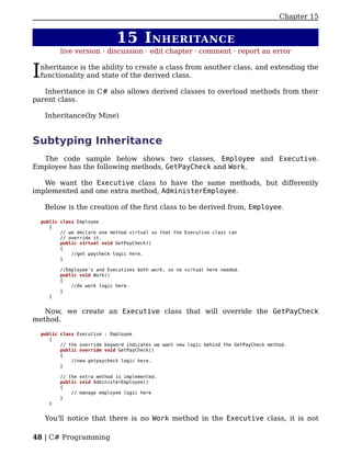 Chapter 15


                               15 I NHERITANCE
           live version · discussion · edit chapter · comment · report an error


I   nheritance is the ability to create a class from another class, and extending the
    functionality and state of the derived class.

   Inheritance in C# also allows derived classes to overload methods from their
parent class.

     Inheritance(by Mine)


Subtyping Inheritance
  The code sample below shows two classes, Employee and Executive.
Employee has the following methods, GetPayCheck and Work.

   We want the Executive class to have the same methods, but differently
implemented and one extra method, AdministerEmployee.

     Below is the creation of the first class to be derived from, Employee.

    public class Employee
       {
           // we declare one method virtual so that the Executive class can
           // override it.
           public virtual void GetPayCheck()
           {
               //get paycheck logic here.
           }

           //Employee's and Executives both work, so no virtual here needed.
           public void Work()
           {
               //do work logic here.
           }
       }


   Now, we create an Executive class that will override the GetPayCheck
method.

    public class Executive : Employee
       {
           // the override keyword indicates we want new logic behind the GetPayCheck method.
           public override void GetPayCheck()
           {
               //new getpaycheck logic here.
           }

           // the extra method is implemented.
           public void AdministerEmployee()
           {
               // manage employee logic here
           }
       }


     You'll notice that there is no Work method in the Executive class, it is not

48 | C# Programming
 