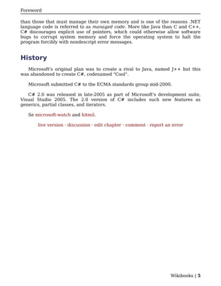 Foreword

than those that must manage their own memory and is one of the reasons .NET
language code is referred to as managed code. More like Java than C and C++,
C# discourages explicit use of pointers, which could otherwise allow software
bugs to corrupt system memory and force the operating system to halt the
program forcibly with nondescript error messages.


History
   Microsoft's original plan was to create a rival to Java, named J++ but this
was abandoned to create C#, codenamed "Cool".

   Microsoft submitted C# to the ECMA standards group mid-2000.

   C# 2.0 was released in late-2005 as part of Microsoft's development suite,
Visual Studio 2005. The 2.0 version of C# includes such new features as
generics, partial classes, and iterators.

   Se microsoft-watch and hitmil.

       live version · discussion · edit chapter · comment · report an error




                                                                     Wikibooks | 5
 