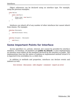 Interfaces

    Object references can be declared using an interface type. For example,
using the previous examples:

  class MyClass
  {
       static void Main()
       {
            IShape shape = new Square();
            shape.Draw();
       }
  }



   Intefaces can inherit off of any number of other interfaces but cannot inherit
from classes. For example:

  interface IRotateable
  {
       void Rotate(double theta);
  }



  interface IDrawable : IRotateable
  {
       void Draw();
  }


Some Important Points for Interface
    Access specifiers (i.e. private, internal, etc) cannot be provided for interface
members. In Interface, all members are public by default. A class implementing
an interface must define all the members declared by the interface as public. The
implementing class has the option of making an implemented method virtual if it
is expected to be overridden in a a child class.

   In addition to methods and properties, interfaces can declare events and
indexers as well.

         live version · discussion · edit chapter · comment · report an error




                                                                     Wikibooks | 51
 