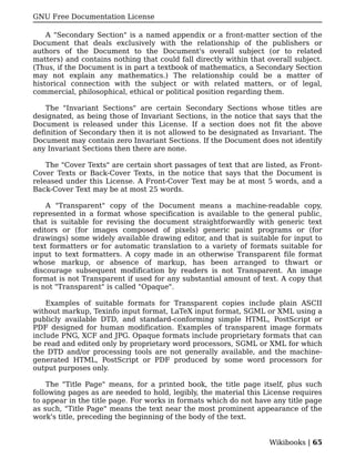 GNU Free Documentation License

    A "Secondary Section" is a named appendix or a front-matter section of the
Document that deals exclusively with the relationship of the publishers or
authors of the Document to the Document's overall subject (or to related
matters) and contains nothing that could fall directly within that overall subject.
(Thus, if the Document is in part a textbook of mathematics, a Secondary Section
may not explain any mathematics.) The relationship could be a matter of
historical connection with the subject or with related matters, or of legal,
commercial, philosophical, ethical or political position regarding them.

    The "Invariant Sections" are certain Secondary Sections whose titles are
designated, as being those of Invariant Sections, in the notice that says that the
Document is released under this License. If a section does not fit the above
definition of Secondary then it is not allowed to be designated as Invariant. The
Document may contain zero Invariant Sections. If the Document does not identify
any Invariant Sections then there are none.

    The "Cover Texts" are certain short passages of text that are listed, as Front-
Cover Texts or Back-Cover Texts, in the notice that says that the Document is
released under this License. A Front-Cover Text may be at most 5 words, and a
Back-Cover Text may be at most 25 words.

    A "Transparent" copy of the Document means a machine-readable copy,
represented in a format whose specification is available to the general public,
that is suitable for revising the document straightforwardly with generic text
editors or (for images composed of pixels) generic paint programs or (for
drawings) some widely available drawing editor, and that is suitable for input to
text formatters or for automatic translation to a variety of formats suitable for
input to text formatters. A copy made in an otherwise Transparent file format
whose markup, or absence of markup, has been arranged to thwart or
discourage subsequent modification by readers is not Transparent. An image
format is not Transparent if used for any substantial amount of text. A copy that
is not "Transparent" is called "Opaque".

    Examples of suitable formats for Transparent copies include plain ASCII
without markup, Texinfo input format, LaTeX input format, SGML or XML using a
publicly available DTD, and standard-conforming simple HTML, PostScript or
PDF designed for human modification. Examples of transparent image formats
include PNG, XCF and JPG. Opaque formats include proprietary formats that can
be read and edited only by proprietary word processors, SGML or XML for which
the DTD and/or processing tools are not generally available, and the machine-
generated HTML, PostScript or PDF produced by some word processors for
output purposes only.

    The "Title Page" means, for a printed book, the title page itself, plus such
following pages as are needed to hold, legibly, the material this License requires
to appear in the title page. For works in formats which do not have any title page
as such, "Title Page" means the text near the most prominent appearance of the
work's title, preceding the beginning of the body of the text.


                                                                   Wikibooks | 65
 