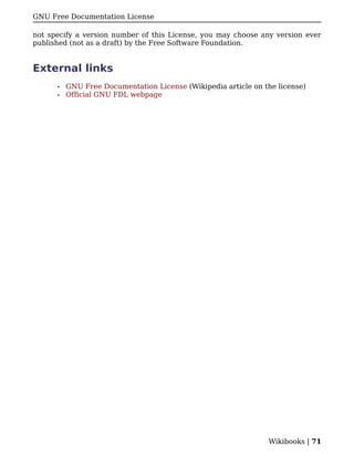 GNU Free Documentation License

not specify a version number of this License, you may choose any version ever
published (not as a draft) by the Free Software Foundation.


External links
      •   GNU Free Documentation License (Wikipedia article on the license)
      •   Official GNU FDL webpage




                                                                Wikibooks | 71
 
