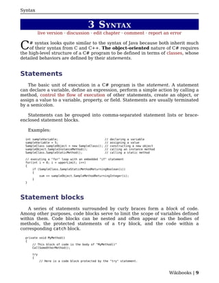 Syntax


                                        3 S YNTAX
            live version · discussion · edit chapter · comment · report an error


C   # syntax looks quite similar to the syntax of Java because both inherit much
    of their syntax from C and C++. The object-oriented nature of C# requires
the high-level structure of a C# program to be defined in terms of classes, whose
detailed behaviors are defined by their statements.


Statements
    The basic unit of execution in a C# program is the statement. A statement
can declare a variable, define an expression, perform a simple action by calling a
method, control the flow of execution of other statements, create an object, or
assign a value to a variable, property, or field. Statements are usually terminated
by a semicolon.

   Statements can be grouped into comma-separated statement lists or brace-
enclosed statement blocks.

   Examples:

  int sampleVariable;                             //   declaring a variable
  sampleVariable = 5;                             //   assigning a value
  SampleClass sampleObject = new SampleClass();   //   constructing a new object
  sampleObject.SampleInstanceMethod();            //   calling an instance method
  SampleClass.SampleStaticMethod();               //   calling a static method

  // executing a "for" loop with an embedded "if" statement
  for(int i = 0; i < upperLimit; i++)
  {
      if (SampleClass.SampleStaticMethodReturningBoolean(i))
      {
          sum += sampleObject.SampleMethodReturningInteger(i);
      }
  }




Statement blocks
   A series of statements surrounded by curly braces form a block of code.
Among other purposes, code blocks serve to limit the scope of variables defined
within them. Code blocks can be nested and often appear as the bodies of
methods, the protected statements of a try block, and the code within a
corresponding catch block.

  private void MyMethod()
  {
      // This block of code is the body of "MyMethod()"
      CallSomeOtherMethod();

      try
      {
            // Here is a code block protected by the "try" statement.



                                                                                    Wikibooks | 9
 