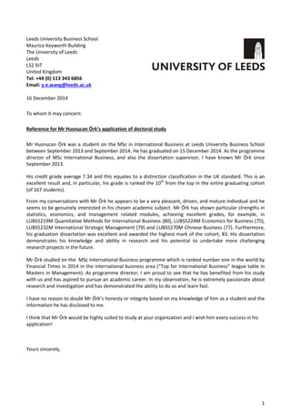 1
Leeds University Business School
Maurice Keyworth Building
The University of Leeds
Leeds
LS2 9JT
United Kingdom
Tel: +44 (0) 113 343 6856
Email: y.e.wang@leeds.ac.uk
16 December 2014
To whom it may concern:
Reference for Mr Husnucan Örk’s application of doctoral study
Mr Husnucan Örk was a student on the MSc in International Business at Leeds University Business School
between September 2013 and September 2014. He has graduated on 15 December 2014. As the programme
director of MSc International Business, and also the dissertation supervisor, I have known Mr Örk since
September 2013.
His credit grade average 7.34 and this equates to a distinction classification in the UK standard. This is an
excellent result and, in particular, his grade is ranked the 10th
from the top in the entire graduating cohort
(of 167 students).
From my conversations with Mr Örk he appears to be a very pleasant, driven, and mature individual and he
seems to be genuinely interested in his chosen academic subject. Mr Örk has shown particular strengths in
statistics, economics, and management related modules, achieving excellent grades, for example, in
LUBS5219M Quantitative Methods for International Business (80), LUBS5224M Economics for Business (75),
LUBS5232M International Strategic Management (79) and LUBS5270M Chinese Business (77). Furthermore,
his graduation dissertation was excellent and awarded the highest mark of the cohort, 83. His dissertation
demonstrates his knowledge and ability in research and his potential to undertake more challenging
research projects in the future.
Mr Örk studied on the MSc International Business programme which is ranked number one in the world by
Financial Times in 2014 in the international business area (“Top for International Business” league table in
Masters in Management). As programme director, I am proud to see that he has benefited from his study
with us and has aspired to pursue an academic career. In my observation, he is extremely passionate about
research and investigation and has demonstrated the ability to do so and learn fast.
I have no reason to doubt Mr Örk’s honesty or integrity based on my knowledge of him as a student and the
information he has disclosed to me.
I think that Mr Örk would be highly suited to study at your organization and I wish him every success in his
application!
Yours sincerely,
 