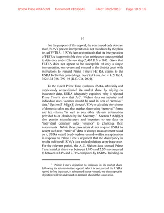 10
3
Prime Time’s objection to increases in its market share
following its administrative appeal, which is not part of the USDA
record before the court, is subsumed in our remand; we thus expect its
objection will be addressed on remand should the issue arise.
For the purpose of this appeal, the court need only observe
that USDA’s present interpretation is not mandated by the plain
text of FETRA. USDA does not maintain that its interpretation
of FETRA is a permissible view of an ambiguous statute entitled
to deference under Chevron step 2, 467 U.S. at 843. Given that
FETRA does not appear to be susceptible of only a single
interpretation, we reverse and remand to the district court with
instructions to remand Prime Time’s FETRA claims to the
USDA for further proceedings. See PDK Labs. Inc. v. U.S. DEA,
362 F.3d 786, 797–98 (D.C. Cir. 2004).
To the extent Prime Time contends USDA arbitrarily and
capriciously overestimated its market share by relying on
inaccurate data, USDA adequately explained why it rejected
Prime Time’s view that A.C. Nielsen data on industry and
individual sales volumes should be used in lieu of “removal”
data.3
Section 518d(g)(1) directs USDA to calculate the volume
of domestic sales and thus market share using “removal” forms
and tax returns “as well as any other relevant information
provided to or obtained by the Secretary.” Section 518d(i)(2)
also permits manufacturers and importers to use data on
“individual company sales volumes” to challenge their
assessments. While these provisions do not require USDA to
accept such non-“removal” data or change an assessment based
on it, USDA would be advised on remand to offer an explanation
in response to Prime Time’s argument that the discrepancy in
results indicated USDA’s data and calculations were inaccurate.
For the relevant period, the A.C. Nielsen data showed Prime
Time’s market share was between 1.05% and 2.5% as compared
to between 4.81% and 7.78% computed by USDA. In ruling on
USCA Case #09-5099 Document #1236845 Filed: 03/26/2010 Page 10 of 16
 
