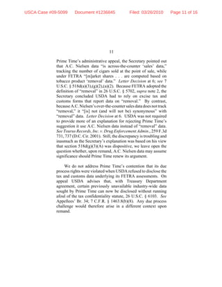 11
Prime Time’s administrative appeal, the Secretary pointed out
that A.C. Nielsen data “is across-the-counter ‘sales’ data,”
tracking the number of cigars sold at the point of sale, while
under FETRA “[m]arket shares . . . are computed based on
tobacco product ‘removal’ data.” Letter Decision at 6; see 7
U.S.C. § 518d(a)(3),(g)(2),(a)(2). Because FETRA adopted the
definition of “removal” in 26 U.S.C. § 5702, supra note 2, the
Secretary concluded USDA had to rely on excise tax and
customs forms that report data on “removal.” By contrast,
becauseA.C.Nielsen’sover-the-counter sales data does not track
“removal,” it “[is] not (and will not be) synonymous” with
“removal” data. Letter Decision at 6. USDA was not required
to provide more of an explanation for rejecting Prime Time’s
suggestion it use A.C. Nielsen data instead of “removal” data.
See Tourus Records, Inc. v. Drug Enforcement Admin., 259 F.3d
731, 737 (D.C. Cir. 2001). Still, the discrepancy is troubling and
inasmuch as the Secretary’s explanation was based on his view
that section 518d(g)(3)(A) was dispositive, we leave open the
question whether, upon remand, A.C. Nielsen data may assume
significance should Prime Time renew its argument.
We do not address Prime Time’s contention that its due
process rights were violated when USDA refused to disclose the
tax and customs data underlying its FETRA assessments. On
appeal USDA advises that, with Treasury Department
agreement, certain previously unavailable industry-wide data
sought by Prime Time can now be disclosed without running
afoul of the tax confidentiality statute, 26 U.S.C. § 6103. See
Appellees’ Br. 34; 7 C.F.R. § 1463.8(b)(8). Any due process
challenge would therefore arise in a different context upon
remand.
USCA Case #09-5099 Document #1236845 Filed: 03/26/2010 Page 11 of 16
 