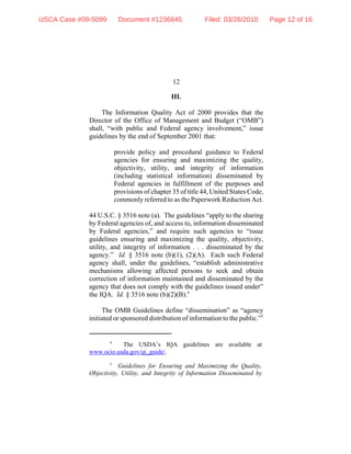12
4
The USDA’s IQA guidelines are available at
www.ocio.usda.gov/qi_guide/.
5
Guidelines for Ensuring and Maximizing the Quality,
Objectivity, Utility, and Integrity of Information Disseminated by
III.
The Information Quality Act of 2000 provides that the
Director of the Office of Management and Budget (“OMB”)
shall, “with public and Federal agency involvement,” issue
guidelines by the end of September 2001 that:
provide policy and procedural guidance to Federal
agencies for ensuring and maximizing the quality,
objectivity, utility, and integrity of information
(including statistical information) disseminated by
Federal agencies in fulfillment of the purposes and
provisions of chapter 35 of title 44, United States Code,
commonly referred to as the Paperwork Reduction Act.
44 U.S.C. § 3516 note (a). The guidelines “apply to the sharing
by Federal agencies of, and access to, information disseminated
by Federal agencies,” and require such agencies to “issue
guidelines ensuring and maximizing the quality, objectivity,
utility, and integrity of information . . . disseminated by the
agency.” Id. § 3516 note (b)(1), (2)(A). Each such Federal
agency shall, under the guidelines, “establish administrative
mechanisms allowing affected persons to seek and obtain
correction of information maintained and disseminated by the
agency that does not comply with the guidelines issued under”
the IQA. Id. § 3516 note (b)(2)(B).4
The OMB Guidelines define “dissemination” as “agency
initiated or sponsored distribution of information to the public.”5
USCA Case #09-5099 Document #1236845 Filed: 03/26/2010 Page 12 of 16
 