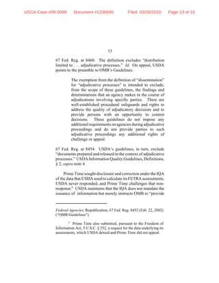 13
Federal Agencies; Republication, 67 Fed. Reg. 8452 (Feb. 22, 2002)
(“OMB Guidelines”).
6
Prime Time also submitted, pursuant to the Freedom of
Information Act, 5 U.S.C. § 552, a request for the data underlying its
assessments, which USDA denied and Prime Time did not appeal.
67 Fed. Reg. at 8460. The definition excludes “distribution
limited to . . . adjudicative processes.” Id. On appeal, USDA
points to the preamble to OMB’s Guidelines:
The exemption from the definition of “dissemination”
for “adjudicative processes” is intended to exclude,
from the scope of these guidelines, the findings and
determinations that an agency makes in the course of
adjudications involving specific parties. There are
well-established procedural safeguards and rights to
address the quality of adjudicatory decisions and to
provide persons with an opportunity to contest
decisions. These guidelines do not impose any
additionalrequirementsonagenciesduringadjudicative
proceedings and do not provide parties to such
adjudicative proceedings any additional rights of
challenge or appeal.
67 Fed. Reg. at 8454. USDA’s guidelines, in turn, exclude
“documents prepared and released in the context of adjudicative
processes.” USDA Information Quality Guidelines, Definitions,
§ 2, supra note 4.
Prime Time sought disclosure and correction under the IQA
of the data that USDA used to calculate its FETRA assessments,
USDA never responded, and Prime Time challenges that non-
response.6
USDA maintains that the IQA does not mandate the
issuance of information but merely instructs OMB to “provide
USCA Case #09-5099 Document #1236845 Filed: 03/26/2010 Page 13 of 16
 