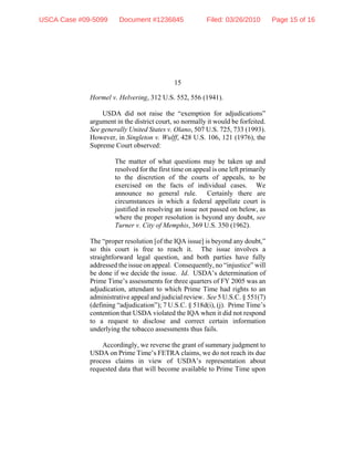 15
Hormel v. Helvering, 312 U.S. 552, 556 (1941).
USDA did not raise the “exemption for adjudications”
argument in the district court, so normally it would be forfeited.
See generally United States v. Olano, 507 U.S. 725, 733 (1993).
However, in Singleton v. Wulff, 428 U.S. 106, 121 (1976), the
Supreme Court observed:
The matter of what questions may be taken up and
resolved for the first time on appeal is one left primarily
to the discretion of the courts of appeals, to be
exercised on the facts of individual cases. We
announce no general rule. Certainly there are
circumstances in which a federal appellate court is
justified in resolving an issue not passed on below, as
where the proper resolution is beyond any doubt, see
Turner v. City of Memphis, 369 U.S. 350 (1962).
The “proper resolution [of the IQA issue] is beyond any doubt,”
so this court is free to reach it. The issue involves a
straightforward legal question, and both parties have fully
addressed the issue on appeal. Consequently, no “injustice” will
be done if we decide the issue. Id. USDA’s determination of
Prime Time’s assessments for three quarters of FY 2005 was an
adjudication, attendant to which Prime Time had rights to an
administrative appeal and judicial review. See 5 U.S.C. § 551(7)
(defining “adjudication”); 7 U.S.C. § 518d(i), (j). Prime Time’s
contention that USDA violated the IQA when it did not respond
to a request to disclose and correct certain information
underlying the tobacco assessments thus fails.
Accordingly, we reverse the grant of summary judgment to
USDA on Prime Time’s FETRA claims, we do not reach its due
process claims in view of USDA’s representation about
requested data that will become available to Prime Time upon
USCA Case #09-5099 Document #1236845 Filed: 03/26/2010 Page 15 of 16
 