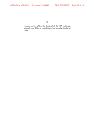 16
remand, and we affirm the dismissal of the IQA challenge,
although on a different ground than relied upon by the district
court.
USCA Case #09-5099 Document #1236845 Filed: 03/26/2010 Page 16 of 16
 