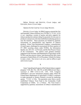 2
Before: ROGERS and GRIFFITH, Circuit Judges, and
EDWARDS, Senior Circuit Judge.
Opinion for the Court by Circuit Judge ROGERS.
ROGERS, Circuit Judge: In 2004 Congress enacted the Fair
and Equitable Tobacco Reform Act (“FETRA”), 7 U.S.C. § 518
et seq., repealing a system of quotas and price supports for
tobacco production and providing for payments for ten years to
producers and persons who had established marketing quotas to
ease the transition. These payments are funded by quarterly
assessments on manufacturers and importers of tobacco
products. Prime Time International Company, a manufacturer
of small cigars, challenged its assessments for three quarters of
FY 2005, asserting claims under FETRA, the Information
Quality Act, 44 U.S.C. § 3516 note, and the Due Process Clause
of the Constitution. The district court granted summary
judgment to the Secretary and Department of Agriculture on the
FETRA and due process claims, and dismissed the IQA claim
pursuant to Federal Rule of Civil Procedure 12(b)(6) for failure
to state a claim. Our review is de novo, and we affirm in part
and reverse in part.
I.
Upon“repeal[ing]allaspectsoftheFederaltobaccosupport
program,” H.R. REP. NO. 108-755, at 440 (2004) (Conf. Rep.),
reprinted in 2004 U.S.C.C.A.N. 1341, 1518, Congress
established a ten-year transitional program under which the
United States Department of Agriculture (“USDA”) continues
to make payments to farmers formerly covered by marketing
quotas. 7 U.S.C. § 518e. The payments come from a newly
established Tobacco Trust Fund in the Commodity Credit
Corporation at USDA. Id. § 518e(a). The Trust Fund is
supported by quarterly assessments on tobacco manufacturers
USCA Case #09-5099 Document #1236845 Filed: 03/26/2010 Page 2 of 16
 
