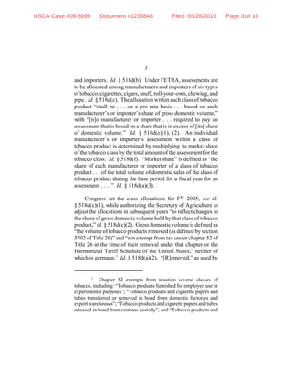 3
1
Chapter 52 exempts from taxation several classes of
tobacco, including: “Tobacco products furnished for employee use or
experimental purposes”; “Tobacco products and cigarette papers and
tubes transferred or removed in bond from domestic factories and
exportwarehouses”;“Tobaccoproductsandcigarettepapersandtubes
released in bond from customs custody”; and “Tobacco products and
and importers. Id. § 518d(b). Under FETRA, assessments are
to be allocated among manufacturers and importers of six types
oftobacco:cigarettes,cigars,snuff,roll-your-own,chewing,and
pipe. Id. § 518d(c). The allocation within each class of tobacco
product “shall be . . . on a pro rata basis . . . based on each
manufacturer’s or importer’s share of gross domestic volume,”
with “[n]o manufacturer or importer . . . required to pay an
assessment that is based on a share that is in excess of [its] share
of domestic volume.” Id. § 518d(e)(1), (2). An individual
manufacturer’s or importer’s assessment within a class of
tobacco product is determined by multiplying its market share
of the tobacco class by the total amount of the assessment for the
tobacco class. Id. § 518d(f). “Market share” is defined as “the
share of each manufacturer or importer of a class of tobacco
product . . . of the total volume of domestic sales of the class of
tobacco product during the base period for a fiscal year for an
assessment . . . .” Id. § 518d(a)(3).
Congress set the class allocations for FY 2005, see id.
§ 518d(c)(1), while authorizing the Secretary of Agriculture to
adjust the allocations in subsequent years “to reflect changes in
the share of gross domestic volume held by that class of tobacco
product,” id. § 518d(c)(2). Gross domestic volume is defined as
“the volume of tobacco products removed (as defined by section
5702 of Title 26)” and “not exempt from tax under chapter 52 of
Title 26 at the time of their removal under that chapter or the
Harmonized Tariff Schedule of the United States,” neither of
which is germane.1
Id. § 518d(a)(2). “[R]emoved,” as used by
USCA Case #09-5099 Document #1236845 Filed: 03/26/2010 Page 3 of 16
 