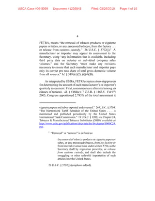 4
cigarette papers and tubes exported and returned.” 26 U.S.C. § 5704.
“The Harmonized Tariff Schedule of the United States . . . is
maintained and published periodically by the United States
International Trade Commission.” 19 U.S.C. § 1202; see Chapter 24,
Tobacco & Manufactured Tobacco Substitutes (2010), available at
http://www.usitc.gov/publications/docs/tata/hts/bychapter/1000C24.
pdf.
2
“Removal” or “remove” is defined as:
the removal of tobacco products or cigarette papers or
tubes, or any processed tobacco, from the factory or
frominternal revenue bond under section 5704, as the
Secretary shall by regulation prescribe, or release
from customs custody, and shall also include the
smuggling or other unlawful importation of such
articles into the United States.
26 U.S.C. § 5702(j) (emphasis added).
FETRA, means “the removal of tobacco products or cigarette
papers or tubes, or any processed tobacco, from the factory . . .
or release from customs custody.” 26 U.S.C. § 5702(j).2
A
manufacturer or importer may appeal its assessment to the
Secretary, using “any information that is available, including
third party data on industry or individual company sales
volumes,” and the Secretary “must make any revisions
necessary to ensure that each manufacturer and importer pays
only its correct pro rata share of total gross domestic volume
from all sources.” Id. § 518d(i)(2), (i)(4)(B).
As interpreted by USDA, FETRA creates a two-step process
for determining the amount of each manufacturer’s or importer’s
quarterly assessment. First, assessments are allocated among six
classes of tobacco. Id. § 518d(c); 7 C.F.R. § 1463.5. For FY
2005, Congress apportioned 2.783% of the total assessment to
USCA Case #09-5099 Document #1236845 Filed: 03/26/2010 Page 4 of 16
 