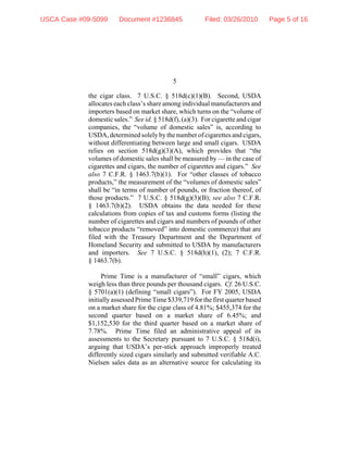 5
the cigar class. 7 U.S.C. § 518d(c)(1)(B). Second, USDA
allocates each class’s share among individual manufacturers and
importers based on market share, which turns on the “volume of
domestic sales.” See id. § 518d(f), (a)(3). For cigarette and cigar
companies, the “volume of domestic sales” is, according to
USDA, determined solely by the number of cigarettes and cigars,
without differentiating between large and small cigars. USDA
relies on section 518d(g)(3)(A), which provides that “the
volumes of domestic sales shall be measured by — in the case of
cigarettes and cigars, the number of cigarettes and cigars.” See
also 7 C.F.R. § 1463.7(b)(1). For “other classes of tobacco
products,” the measurement of the “volumes of domestic sales”
shall be “in terms of number of pounds, or fraction thereof, of
those products.” 7 U.S.C. § 518d(g)(3)(B); see also 7 C.F.R.
§ 1463.7(b)(2). USDA obtains the data needed for these
calculations from copies of tax and customs forms (listing the
number of cigarettes and cigars and numbers of pounds of other
tobacco products “removed” into domestic commerce) that are
filed with the Treasury Department and the Department of
Homeland Security and submitted to USDA by manufacturers
and importers. See 7 U.S.C. § 518d(h)(1), (2); 7 C.F.R.
§ 1463.7(b).
Prime Time is a manufacturer of “small” cigars, which
weigh less than three pounds per thousand cigars. Cf. 26 U.S.C.
§ 5701(a)(1) (defining “small cigars”). For FY 2005, USDA
initially assessed Prime Time $339,719 for the first quarter based
on a market share for the cigar class of 4.81%; $455,374 for the
second quarter based on a market share of 6.45%; and
$1,152,530 for the third quarter based on a market share of
7.78%. Prime Time filed an administrative appeal of its
assessments to the Secretary pursuant to 7 U.S.C. § 518d(i),
arguing that USDA’s per-stick approach improperly treated
differently sized cigars similarly and submitted verifiable A.C.
Nielsen sales data as an alternative source for calculating its
USCA Case #09-5099 Document #1236845 Filed: 03/26/2010 Page 5 of 16
 
