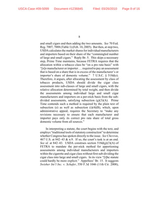 8
and small cigars and then adding the two amounts. See 70 Fed.
Reg. 7007, 7008 (Table 1) (Feb. 10, 2005). But then, at step two,
USDA calculates the market shares for individual manufacturers
and importers based on their share of the “commingled number
of large and small cigars.” Reply Br. 5. This skips a necessary
step, Prime Time maintains, because FETRA requires that the
allocation within a tobacco class be “on a pro rata basis” with
“[n]o manufacturer or importer . . . required to pay an assessment
that is based on a share that is in excess of the manufacturer’s or
importer’s share of domestic volume.” 7 U.S.C. § 518d(e).
Therefore, it argues, after allocating the assessment by class of
tobacco products, USDA should divide the cigar class
assessment into sub-classes of large and small cigars, with the
relative allocation determined by total weight, and then divide
the assessments among individual large and small cigar
manufacturers and importers on a per-stick basis from the sub-
divided assessments, satisfying subsection (g)(3)(A). Prime
Time contends such a method is required by the plain text of
subsection (e) as well as subsection (i)(4)(B), which, upon
administrative appeal, requires the Secretary to “make any
revisions necessary to ensure that each manufacturer and
importer pays only its correct pro rata share of total gross
domestic volume from all sources.”
In interpreting a statute, the court begins with the text, and
employs“traditionaltoolsofstatutoryconstruction” todetermine
whether Congress has spoken directly to the issue. See Chevron,
467 U.S. at 842–43 & n.9. If so, the court’s task is at an end.
See id. at 842–43. USDA construes section 518d(g)(3)(A) of
FETRA to mandate the per-stick method for apportioning
assessments among individual manufacturers and importers
within the cigarette and cigar class without first sub-dividing the
cigar class into large and small cigars. In its view “[t]he statute
could hardly be more explicit.” Appellees’ Br. 15. It suggests
Swisher Int’l Inc. v. Schafer, 550 F.3d 1046 (11th Cir. 2008),
USCA Case #09-5099 Document #1236845 Filed: 03/26/2010 Page 8 of 16
 