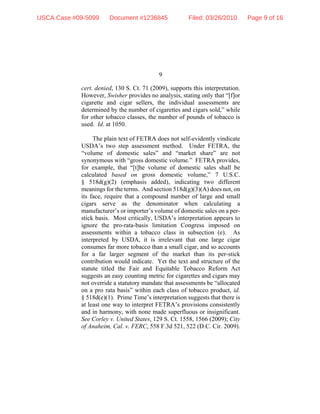 9
cert. denied, 130 S. Ct. 71 (2009), supports this interpretation.
However, Swisher provides no analysis, stating only that “[f]or
cigarette and cigar sellers, the individual assessments are
determined by the number of cigarettes and cigars sold,” while
for other tobacco classes, the number of pounds of tobacco is
used. Id. at 1050.
The plain text of FETRA does not self-evidently vindicate
USDA’s two step assessment method. Under FETRA, the
“volume of domestic sales” and “market share” are not
synonymous with “gross domestic volume.” FETRA provides,
for example, that “[t]he volume of domestic sales shall be
calculated based on gross domestic volume,” 7 U.S.C.
§ 518d(g)(2) (emphasis added), indicating two different
meanings for the terms. And section 518d(g)(3)(A) does not, on
its face, require that a compound number of large and small
cigars serve as the denominator when calculating a
manufacturer’s or importer’s volume of domestic sales on a per-
stick basis. Most critically, USDA’s interpretation appears to
ignore the pro-rata-basis limitation Congress imposed on
assessments within a tobacco class in subsection (e). As
interpreted by USDA, it is irrelevant that one large cigar
consumes far more tobacco than a small cigar, and so accounts
for a far larger segment of the market than its per-stick
contribution would indicate. Yet the text and structure of the
statute titled the Fair and Equitable Tobacco Reform Act
suggests an easy counting metric for cigarettes and cigars may
not override a statutory mandate that assessments be “allocated
on a pro rata basis” within each class of tobacco product, id.
§ 518d(e)(1). Prime Time’s interpretation suggests that there is
at least one way to interpret FETRA’s provisions consistently
and in harmony, with none made superfluous or insignificant.
See Corley v. United States, 129 S. Ct. 1558, 1566 (2009); City
of Anaheim, Cal. v. FERC, 558 F.3d 521, 522 (D.C. Cir. 2009).
USCA Case #09-5099 Document #1236845 Filed: 03/26/2010 Page 9 of 16
 