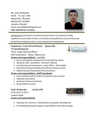 Mr. Samir Debdoubi
D.O.B 10- Jan-1989
Nationality: Morocco
Mobile 050 1018897
Location: Sharjah
Email:samirdebdoubi@gmail.com
UAE Valid Driver’s License
Job Objective: Seeking for competitive career where I can enhance my skills,
capabilities in any fields of sales or post where my qualification can contribute and
benefit the company as well as career advancement opportunity
Experience: From 2014 til Present Ajman UAE
Terrace Restaurant
P.R.O –Public Relation Officer
Staff coordinator – Waiter /Waitresses
Duties and responsibilities - As P.RO
 Secure and Update company license and staff Visa Status
 Doing the staff cancellation / Renewal / Medical
 Coordinating with Immigration / Labor Office/ Municipality
 Attending meeting Schedule with staff and company owner
 Organizing and keeping important documents.
Duties and responsibilities- Staff Coordinator
 Supervising the staff on how to coordinates with customer
 Assigning staff station
 Assisting Customers demands
 Responsible for cashier
Argil Restaurant Ajman UAE
From 2012 to 2014
Captain Order
Duties and responsibilities
 Assisting the customers, Taking Order courteously and diligently
 Presentable with proper hygiene, responsible for Area Station Assign
 