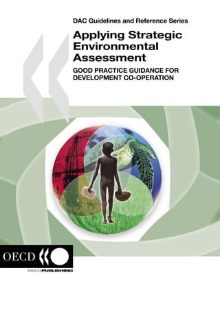 DAC Guidelines and Reference Series
Applying Strategic
Environmental
Assessment
GOOD PRACTICE GUIDANCE FOR
DEVELOPMENT CO-OPERATION
DAC Guidelines and Reference Series
Applying Strategic Environmental
Assessment
GOOD PRACTICE GUIDANCE FOR DEVELOPMENT CO-OPERATION
Millennium Development Goal 7 calls for ensuring environmental sustainability by integrating the
principles of sustainable development into country policies and programmes. Strategic Environmental
Assessment (SEA) is one of the main tools available to achieve this integration. The Paris Declaration
on Aid Effectiveness, agreed by over one hundred donors and developing countries in March 2005,
commits donors and partner countries jointly to “develop and apply common approaches for Strategic
Environmental Assessment at the sector and national levels”.
This good practice guidance explains the beneﬁts of using SEA in development co-operation and sets
out key steps for its application based on recent experiences. Twelve different entry points are identiﬁed
for the practical application of SEA in development co-operation. For each entry point, the text provides
a guidance note with a checklist of questions and hands-on case studies. Evaluation and capacity
development for SEA processes are also addressed.
Even though the publication is aimed primarily at professionals working in development agencies and
developing country governments, it will also be of value to other policy analysts and planners.
It includes a preface by Rt. Hon. Hilary Benn MP, Secretary of State for International Development, UK,
Kemal Dervis, Administrator, UNDP, and Richard Manning, Chair of the OECD Development Assistance
Committee.
The OECD DAC Task Team on Strategic Environmental Assessment, which prepared this guidance,
received the 2006 Institutional Award of the International Association for Impact Assessment (IAIA).
The full text of this book is available on line via these links:
http://www.sourceoecd.org/development/9264026576
http://www.sourceoecd.org/environment/9264026576
Those with access to all OECD books on line should use this link:
http://www.sourceoecd.org/9264026576
SourceOECD is the OECD’s online library of books, periodicals and statistical databases.
For more information about this award-winning service and free trials ask your librarian, or write to us
at SourceOECD@oecd.org.
www.oecd.org
ISBN 92-64-02657-6
43 2006 14 1 P
-:HSTCQE=UW[ZZ:
ApplyingStrategicEnvironmentalAssessmentDACGuidelinesandReferenceSeries
 