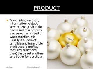 PRODUCT Good, idea, method, information, object, service, etc., that is the end result of a process and serves as a need or want satisfier. It is usually a bundle of tangible and intangible attributes (benefits, features, functions, uses) that a seller offers to a buyer for purchase. 10/12/2010 1 Marketing by akash 