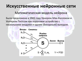 Искусственные нейронные сети
Математическая модель нейрона
Была предложена в 1943 году Урнером Мак-Каллоком и
Уолтером Питтсом как пороговое устройство с
несколькими входами и одним (бинарным) выходом.
 