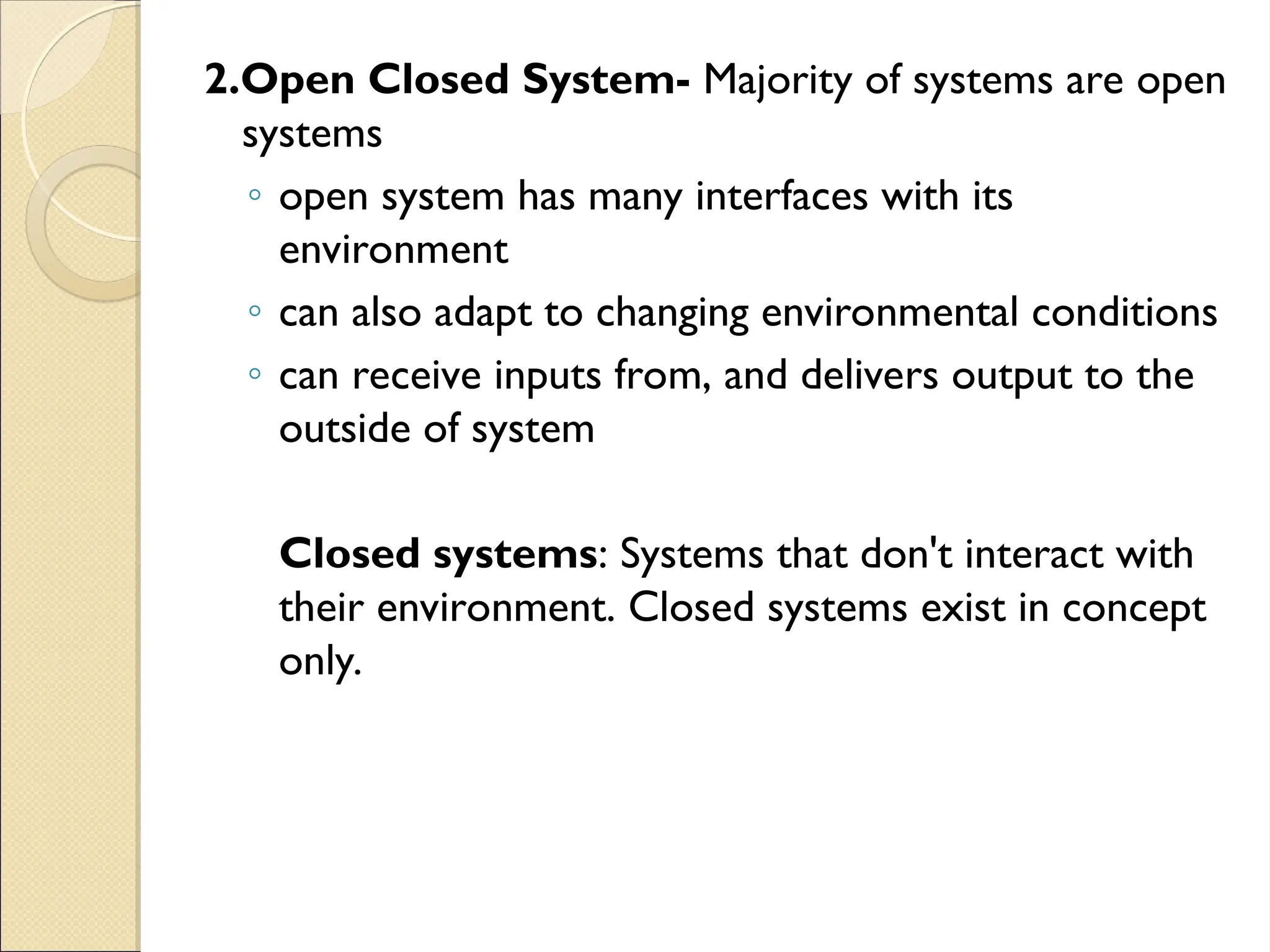 2.Open Closed System- Majority of systems are open
systems
◦ open system has many interfaces with its
environment
◦ can also adapt to changing environmental conditions
◦ can receive inputs from, and delivers output to the
outside of system
Closed systems: Systems that don't interact with
their environment. Closed systems exist in concept
only.
 