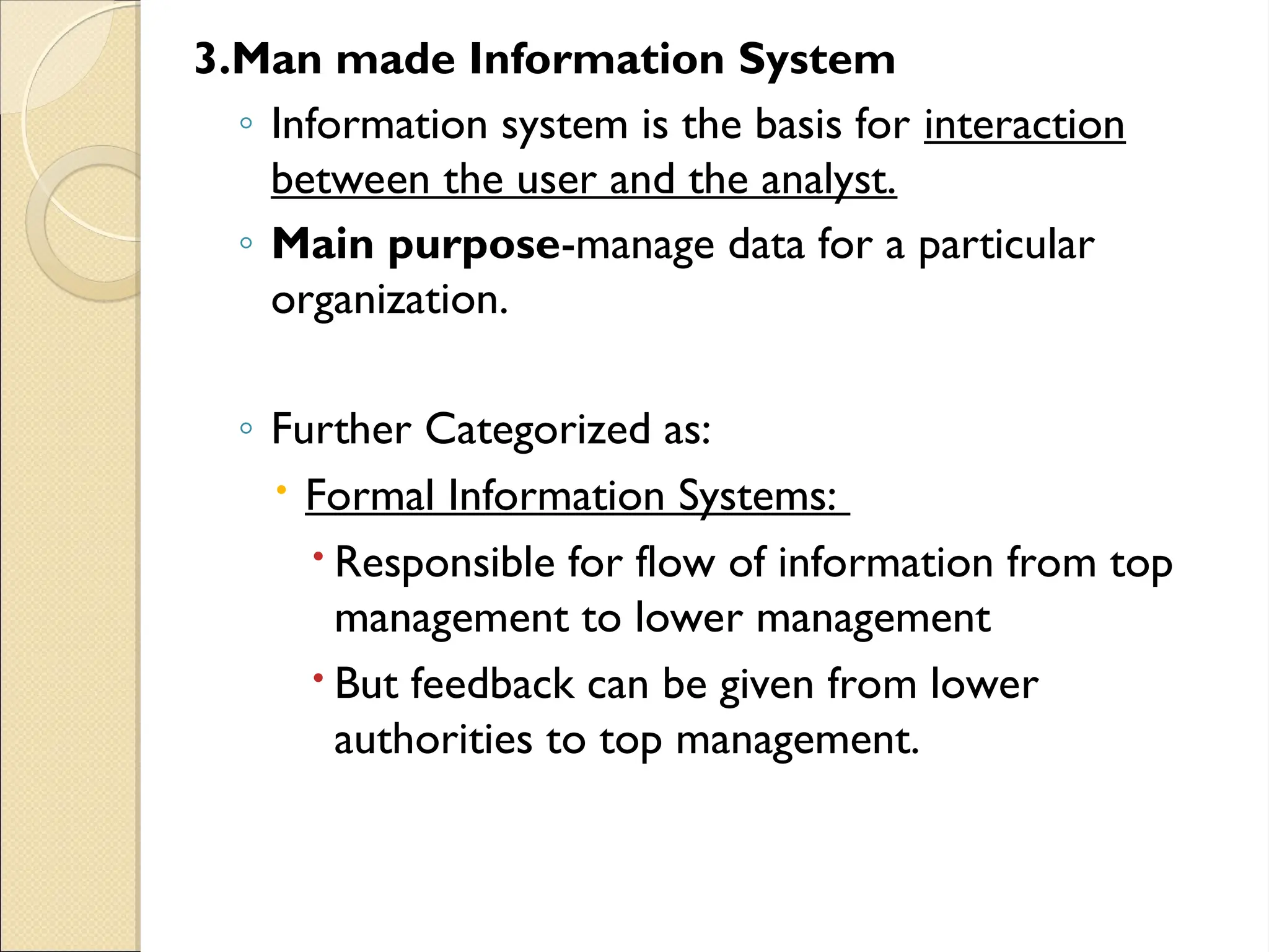 3.Man made Information System
◦ Information system is the basis for interaction
between the user and the analyst.
◦ Main purpose-manage data for a particular
organization.
◦ Further Categorized as:
 Formal Information Systems:
 Responsible for flow of information from top
management to lower management
 But feedback can be given from lower
authorities to top management.
 