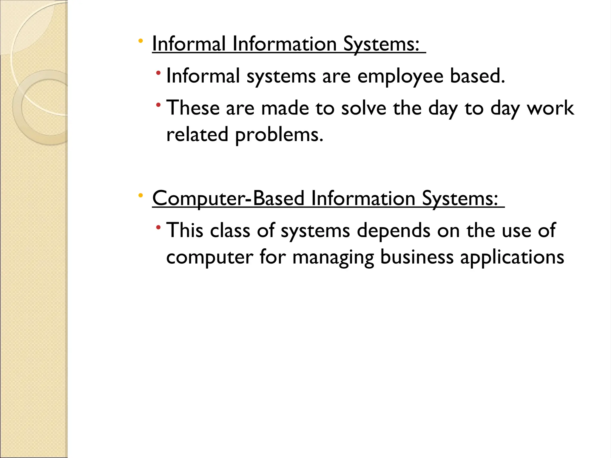  Informal Information Systems:
 Informal systems are employee based.
 These are made to solve the day to day work
related problems.
 Computer-Based Information Systems:
 This class of systems depends on the use of
computer for managing business applications
 