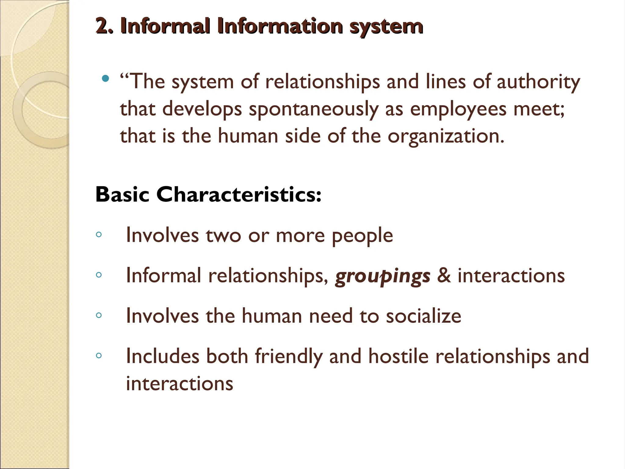 2. Informal Information system
2. Informal Information system
 “The system of relationships and lines of authority
that develops spontaneously as employees meet;
that is the human side of the organization.
Basic Characteristics:
◦ Involves two or more people
◦ Informal relationships, groupings & interactions
◦ Involves the human need to socialize
◦ Includes both friendly and hostile relationships and
interactions
 