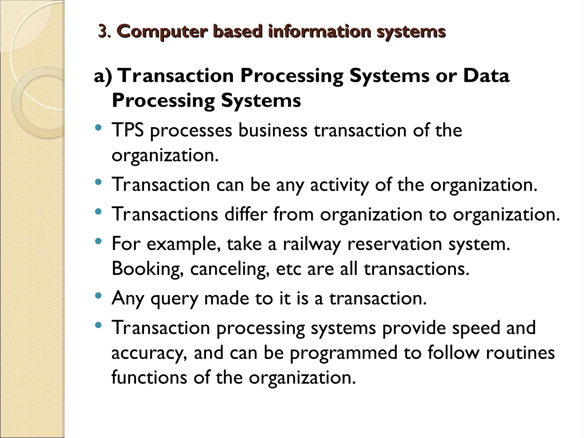 3.
3. Computer based information systems
Computer based information systems
a) Transaction Processing Systems or Data
Processing Systems
 TPS processes business transaction of the
organization.
 Transaction can be any activity of the organization.
 Transactions differ from organization to organization.
 For example, take a railway reservation system.
Booking, canceling, etc are all transactions.
 Any query made to it is a transaction.
 Transaction processing systems provide speed and
accuracy, and can be programmed to follow routines
functions of the organization.
 