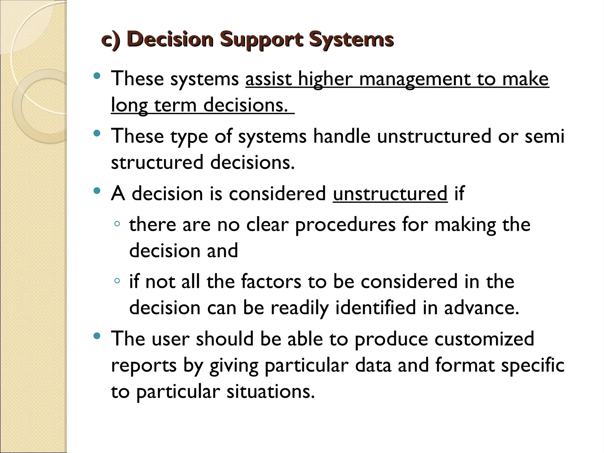 c) Decision Support Systems
c) Decision Support Systems
 These systems assist higher management to make
long term decisions.
 These type of systems handle unstructured or semi
structured decisions.
 A decision is considered unstructured if
◦ there are no clear procedures for making the
decision and
◦ if not all the factors to be considered in the
decision can be readily identified in advance.
 The user should be able to produce customized
reports by giving particular data and format specific
to particular situations.
 
