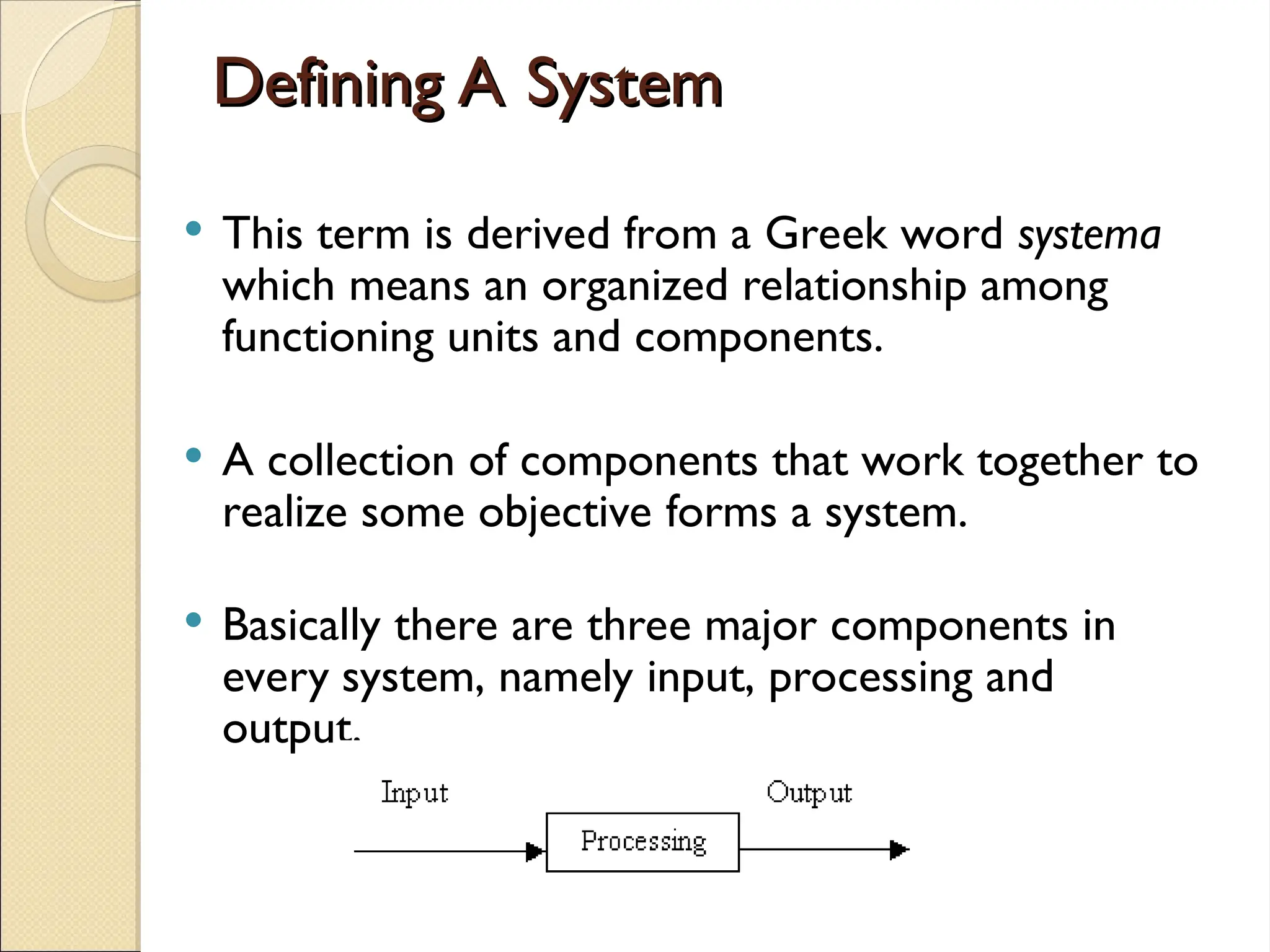 Defining A System
Defining A System
 This term is derived from a Greek word systema
which means an organized relationship among
functioning units and components.
 A collection of components that work together to
realize some objective forms a system.
 Basically there are three major components in
every system, namely input, processing and
output.
 