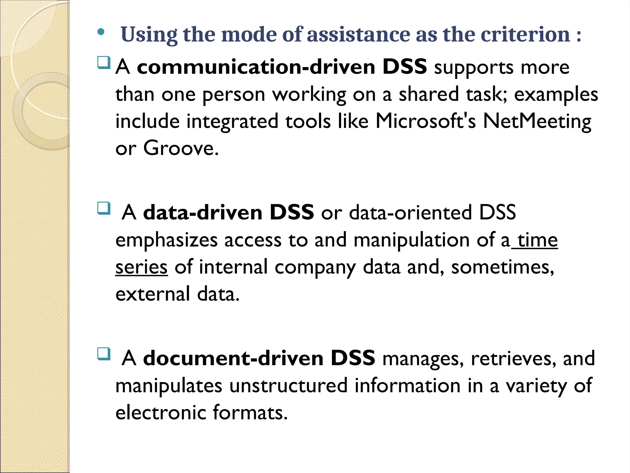  Using the mode of assistance as the criterion :
 A communication-driven DSS supports more
than one person working on a shared task; examples
include integrated tools like Microsoft's NetMeeting
or Groove.
 A data-driven DSS or data-oriented DSS
emphasizes access to and manipulation of a time
series of internal company data and, sometimes,
external data.
 A document-driven DSS manages, retrieves, and
manipulates unstructured information in a variety of
electronic formats.
 