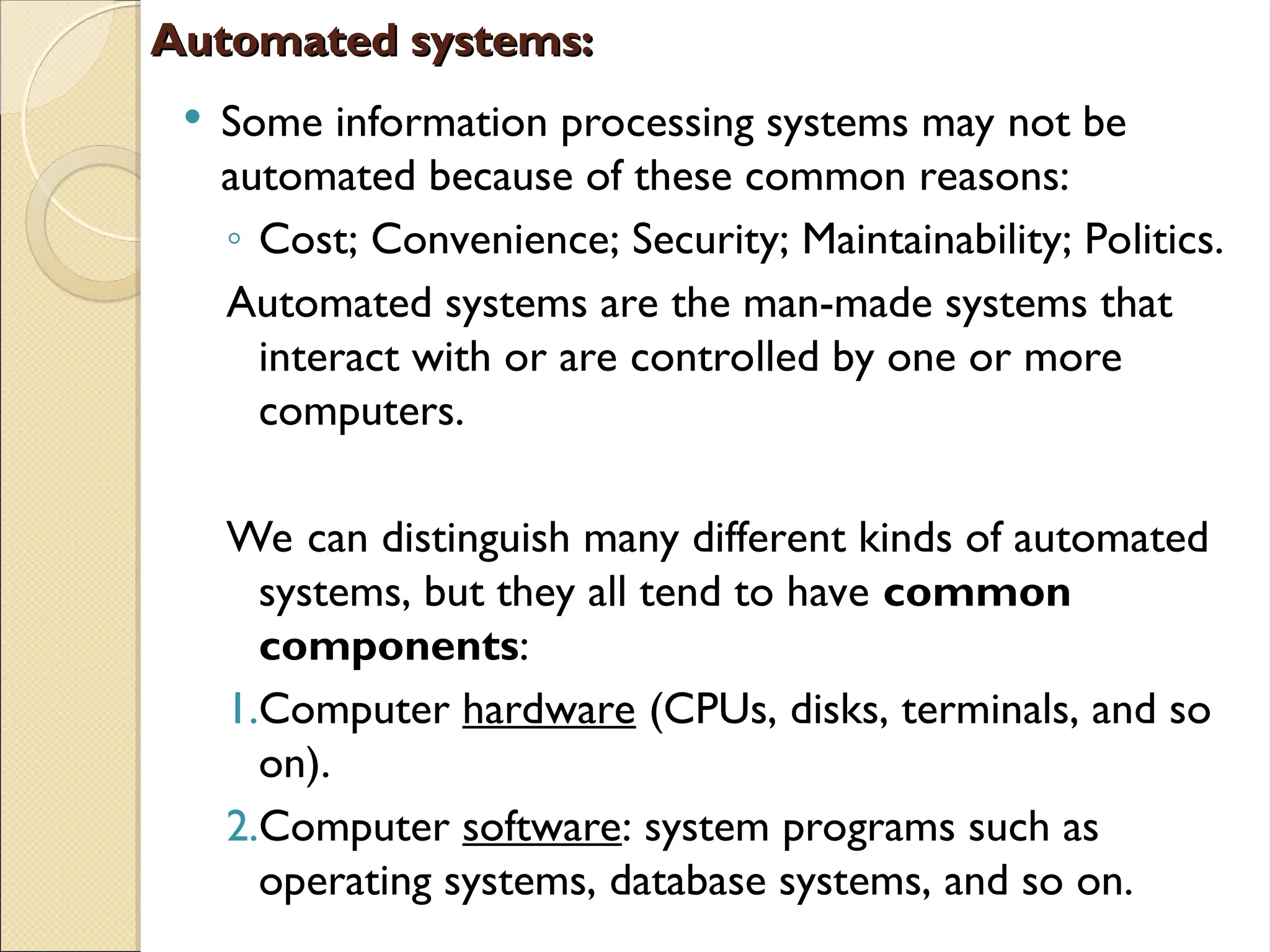 Automated systems:
Automated systems:
 Some information processing systems may not be
automated because of these common reasons:
◦ Cost; Convenience; Security; Maintainability; Politics.
Automated systems are the man-made systems that
interact with or are controlled by one or more
computers.
We can distinguish many different kinds of automated
systems, but they all tend to have common
components:
1.Computer hardware (CPUs, disks, terminals, and so
on).
2.Computer software: system programs such as
operating systems, database systems, and so on.
 