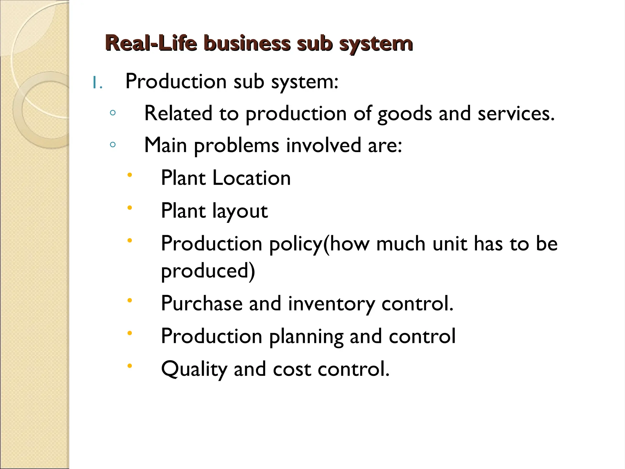 Real-Life business sub system
Real-Life business sub system
1. Production sub system:
◦ Related to production of goods and services.
◦ Main problems involved are:
 Plant Location
 Plant layout
 Production policy(how much unit has to be
produced)
 Purchase and inventory control.
 Production planning and control
 Quality and cost control.
 