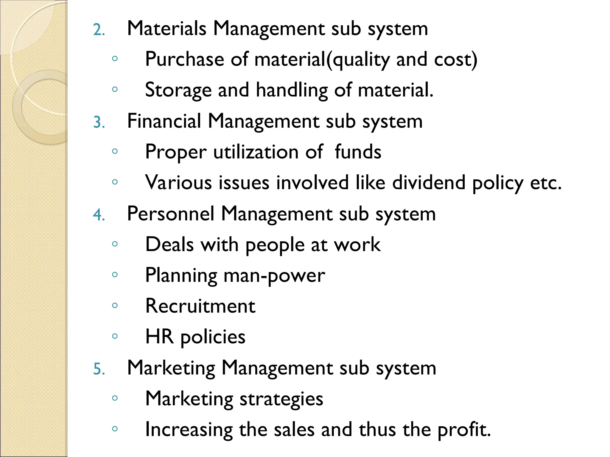 2. Materials Management sub system
◦ Purchase of material(quality and cost)
◦ Storage and handling of material.
3. Financial Management sub system
◦ Proper utilization of funds
◦ Various issues involved like dividend policy etc.
4. Personnel Management sub system
◦ Deals with people at work
◦ Planning man-power
◦ Recruitment
◦ HR policies
5. Marketing Management sub system
◦ Marketing strategies
◦ Increasing the sales and thus the profit.
 
