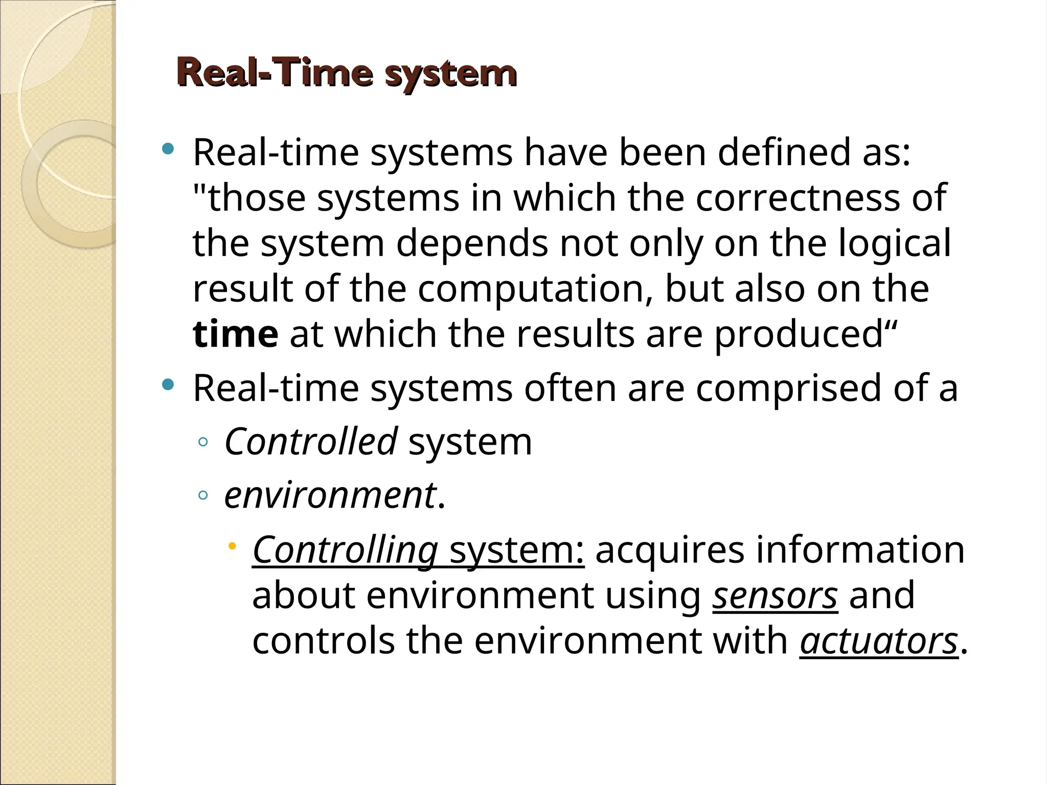 Real-Time system
Real-Time system
 Real-time systems have been defined as:
"those systems in which the correctness of
the system depends not only on the logical
result of the computation, but also on the
time at which the results are produced“
 Real-time systems often are comprised of a
◦ Controlled system
◦ environment.
 Controlling system: acquires information
about environment using sensors and
controls the environment with actuators.
 