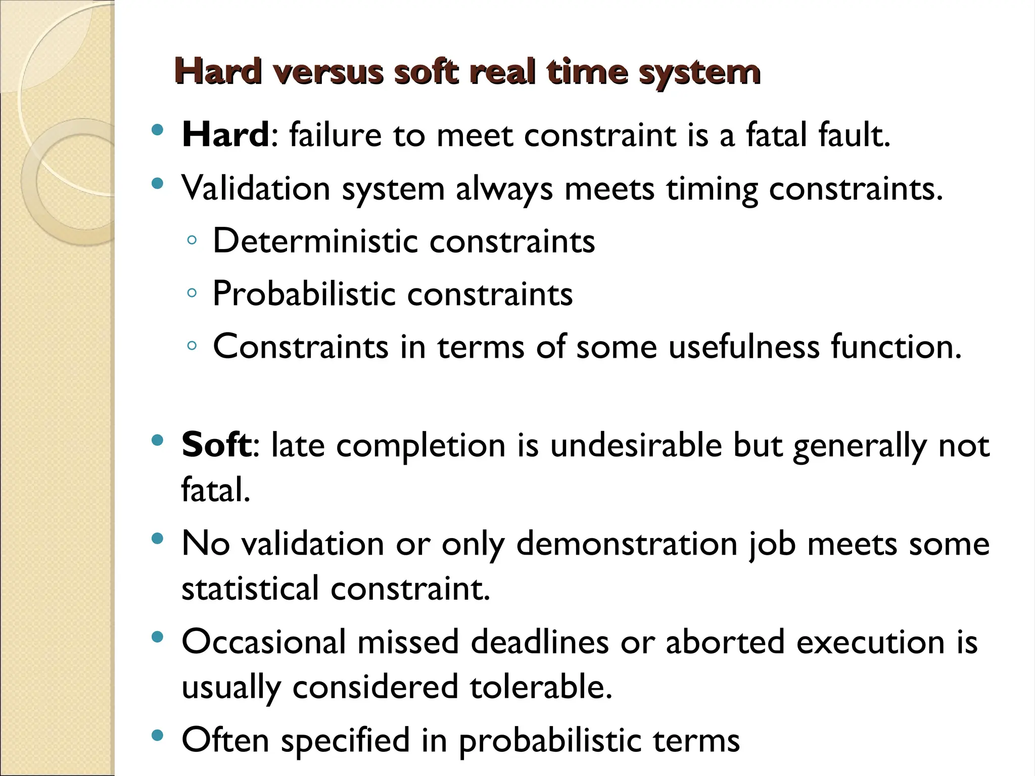 Hard versus soft real time system
Hard versus soft real time system
 Hard: failure to meet constraint is a fatal fault.
 Validation system always meets timing constraints.
◦ Deterministic constraints
◦ Probabilistic constraints
◦ Constraints in terms of some usefulness function.
 Soft: late completion is undesirable but generally not
fatal.
 No validation or only demonstration job meets some
statistical constraint.
 Occasional missed deadlines or aborted execution is
usually considered tolerable.
 Often specified in probabilistic terms
 